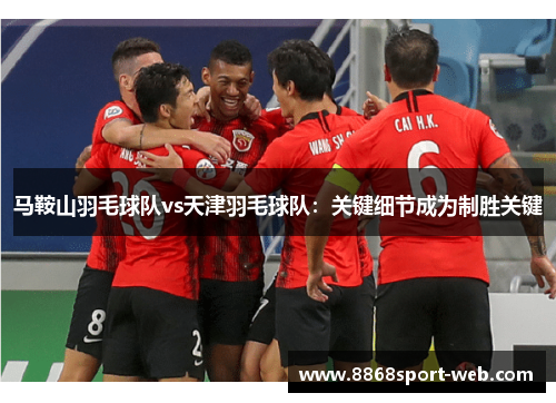 马鞍山羽毛球队vs天津羽毛球队：关键细节成为制胜关键